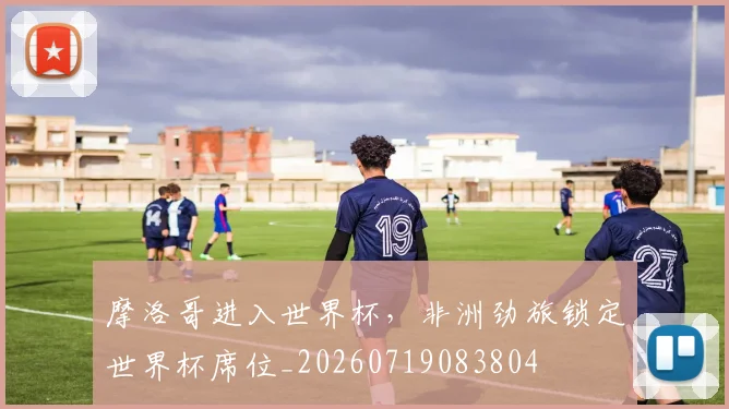 摩洛哥进入世界杯，非洲劲旅锁定世界杯席位_20260719083804
