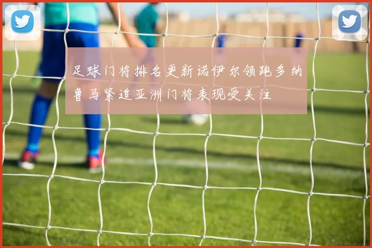 足球门将排名更新诺伊尔领跑多纳鲁马紧追亚洲门将表现受关注