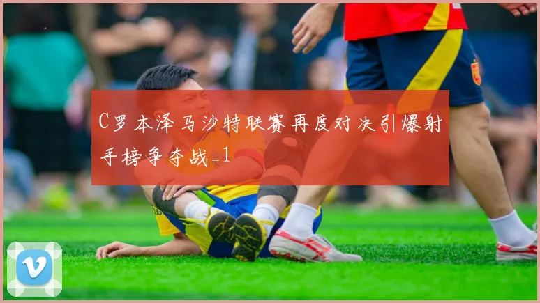 C罗本泽马沙特联赛再度对决引爆射手榜争夺战_1