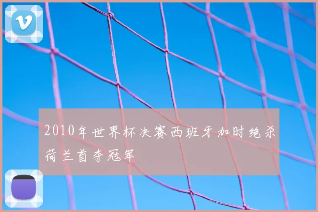 2010年世界杯决赛西班牙加时绝杀荷兰首夺冠军