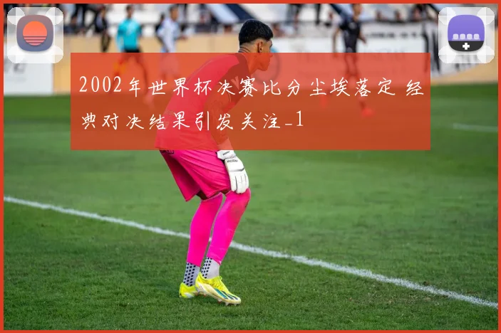2002年世界杯决赛比分尘埃落定 经典对决结果引发关注_1