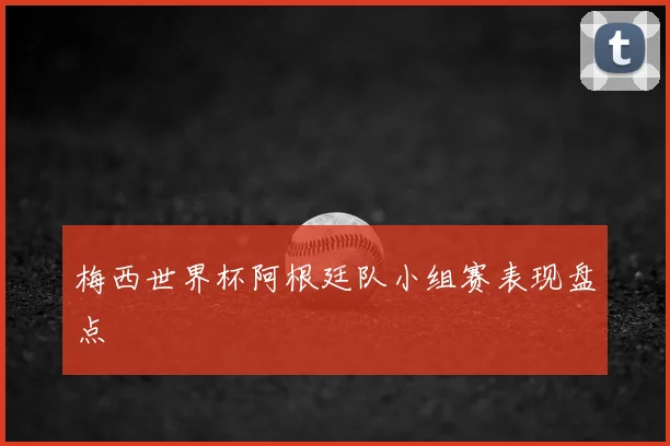 梅西世界杯阿根廷队小组赛表现盘点