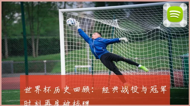 世界杯历史回顾:经典战役与冠军时刻再度被梳理