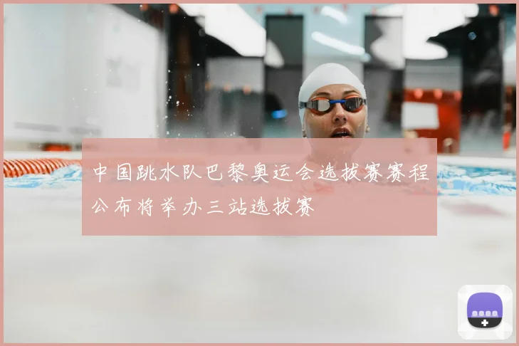 中国跳水队巴黎奥运会选拔赛赛程公布将举办三站选拔赛