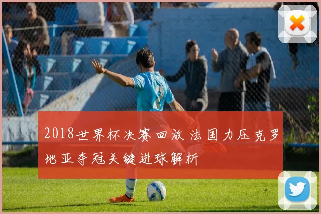 2018世界杯决赛回放 法国力压克罗地亚夺冠关键进球解析
