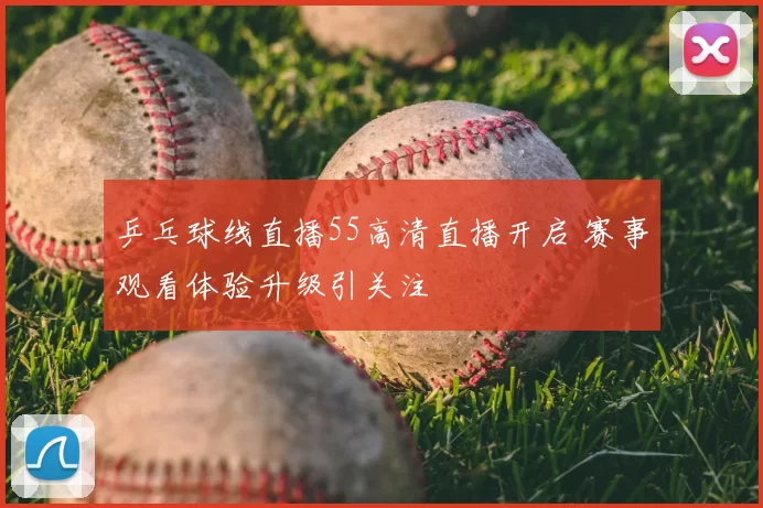 乒乓球线直播55高清直播开启 赛事观看体验升级引关注