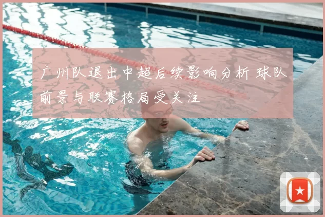 广州队退出中超后续影响分析 球队前景与联赛格局受关注