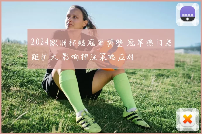 2024欧洲杯赔冠率调整 冠军热门差距扩大 影响押注策略应对