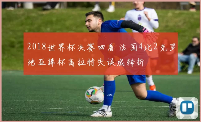 2018世界杯决赛回看 法国4比2克罗地亚捧杯高拉特失误成转折