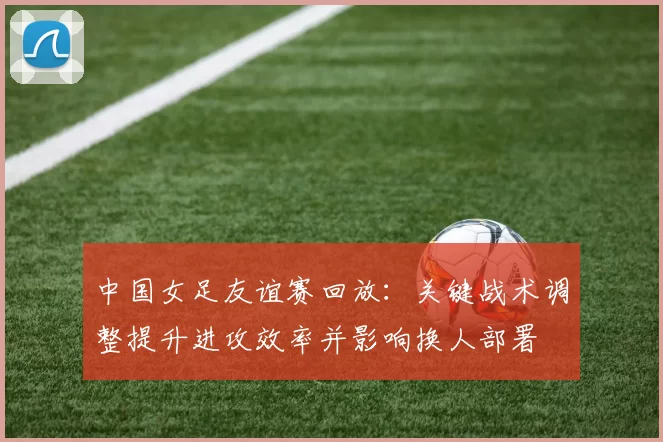 中国女足友谊赛回放：关键战术调整提升进攻效率并影响换人部署