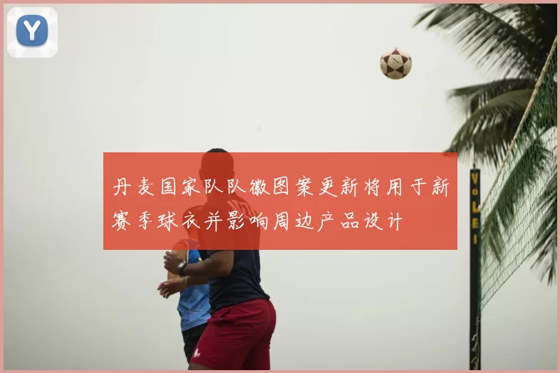 丹麦国家队队徽图案更新将用于新赛季球衣并影响周边产品设计