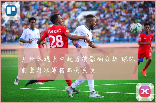 广州队退出中超后续影响分析 球队前景与联赛格局受关注