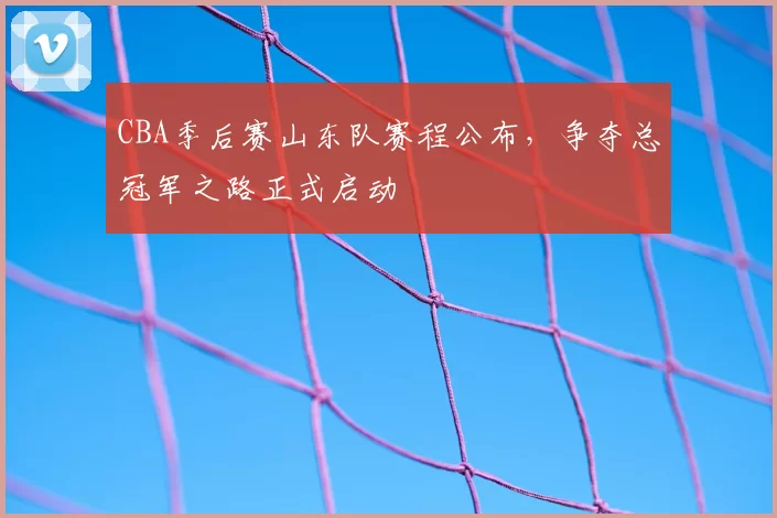 CBA季后赛山东队赛程公布,争夺总冠军之路正式启动