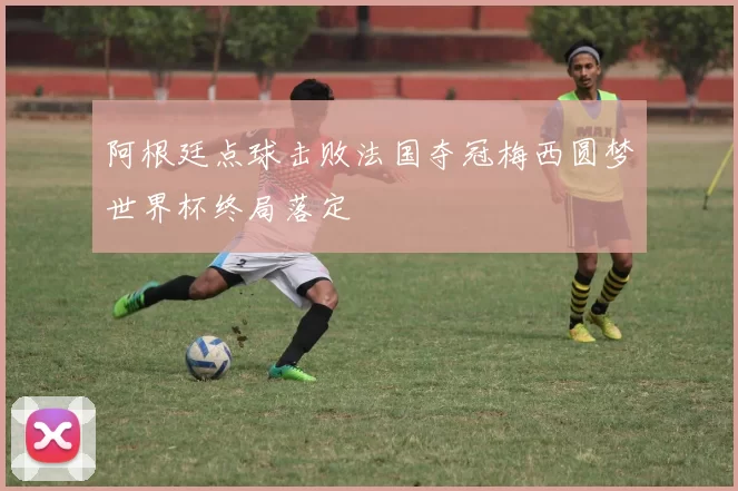 阿根廷点球击败法国夺冠梅西圆梦世界杯终局落定