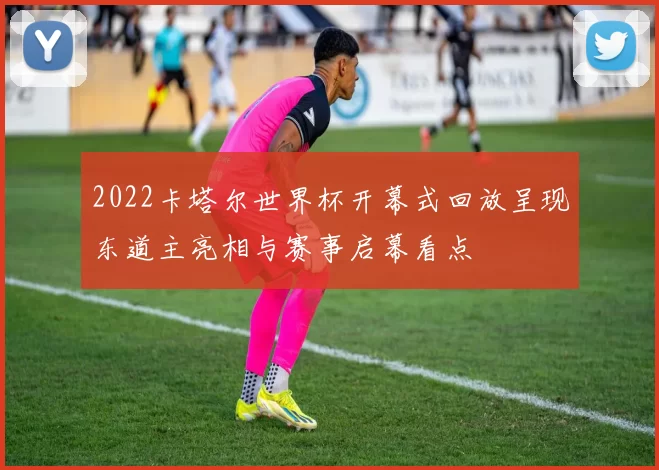 2022卡塔尔世界杯开幕式回放呈现东道主亮相与赛事启幕看点