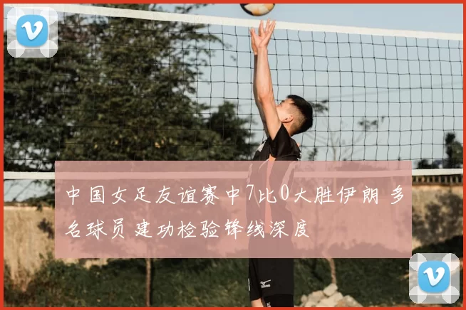 中国女足友谊赛中7比0大胜伊朗 多名球员建功检验锋线深度