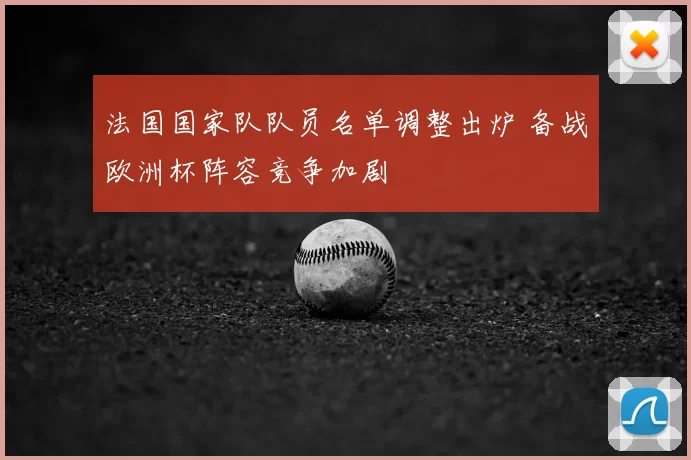 法国国家队队员名单调整出炉 备战欧洲杯阵容竞争加剧