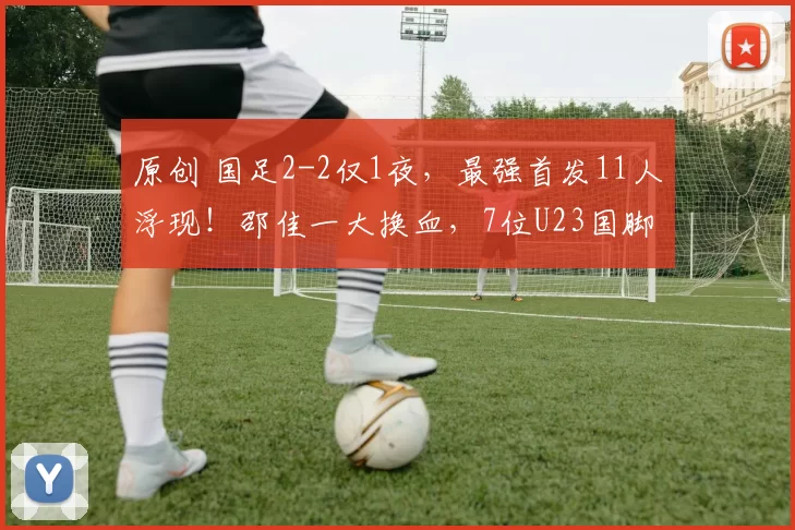 原创 国足2-2仅1夜，最强首发11人浮现！邵佳一大换血，7位U23国脚补充