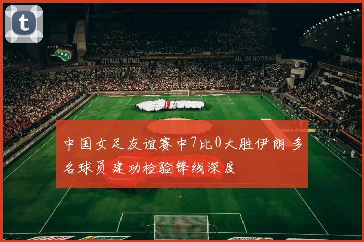 中国女足友谊赛中7比0大胜伊朗 多名球员建功检验锋线深度