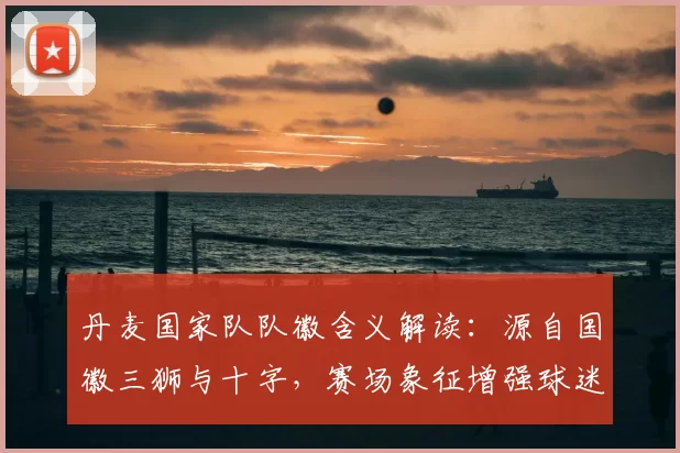 丹麦国家队队徽含义解读：源自国徽三狮与十字，赛场象征增强球迷认同