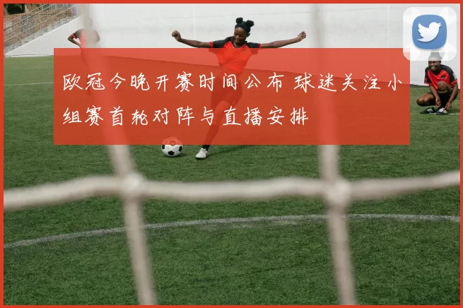 欧冠今晚开赛时间公布 球迷关注小组赛首轮对阵与直播安排