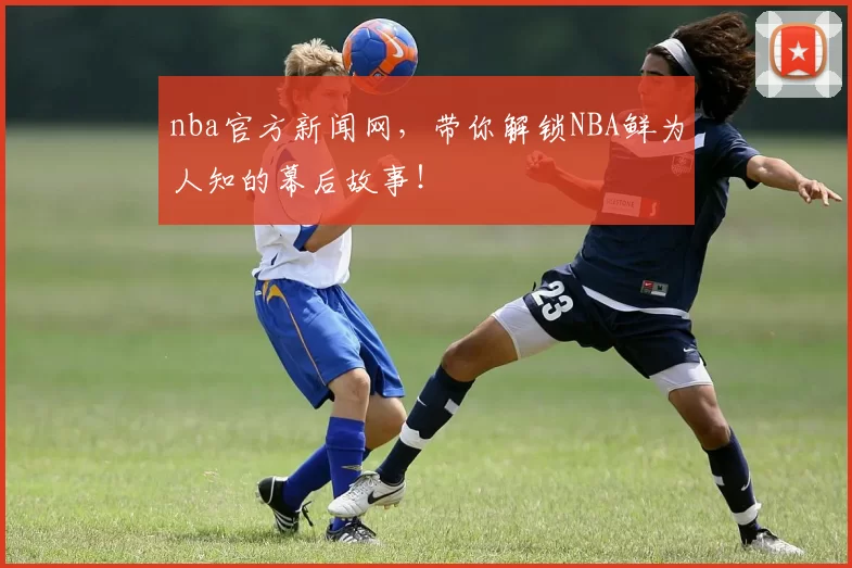 nba官方新闻网，带你解锁NBA鲜为人知的幕后故事！