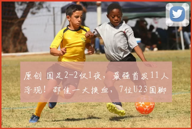 原创 国足2-2仅1夜，最强首发11人浮现！邵佳一大换血，7位U23国脚补充