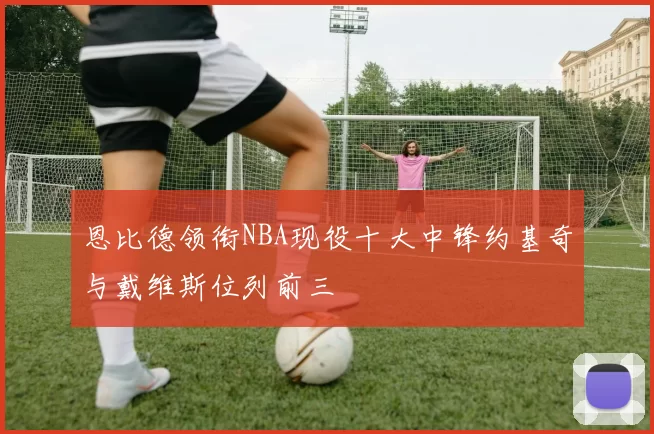 恩比德领衔NBA现役十大中锋约基奇与戴维斯位列前三