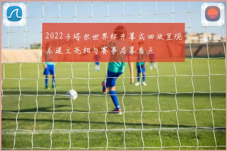 2022卡塔尔世界杯开幕式回放呈现东道主亮相与赛事启幕看点