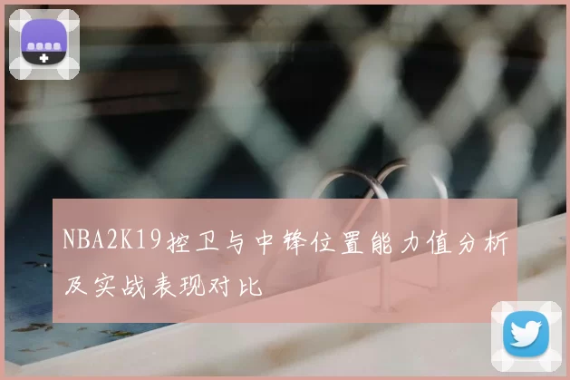 NBA2K19控卫与中锋位置能力值分析及实战表现对比