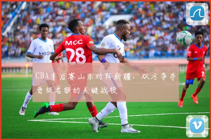 CBA季后赛山东对阵新疆,双方争夺晋级名额的关键战役