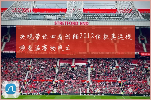 央视带你回看刘翔2012伦敦奥运视频重温赛场风云