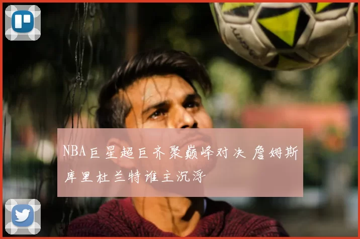 NBA巨星超巨齐聚巅峰对决 詹姆斯库里杜兰特谁主沉浮