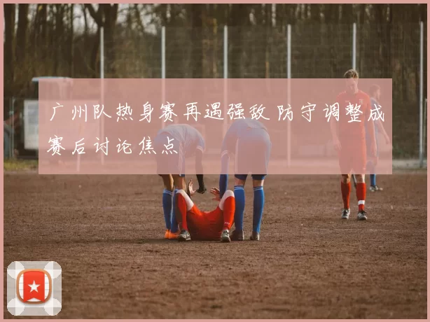 广州队热身赛再遇强敌 防守调整成赛后讨论焦点