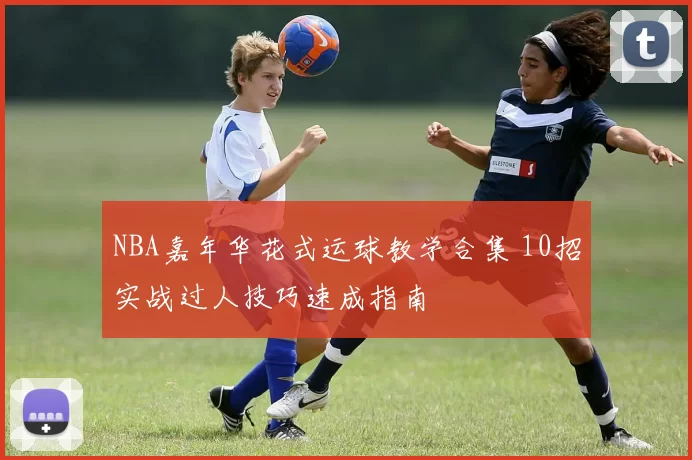 NBA嘉年华花式运球教学合集 10招实战过人技巧速成指南