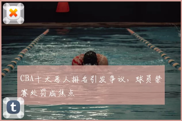 CBA十大恶人排名引发争议，球员禁赛处罚成焦点