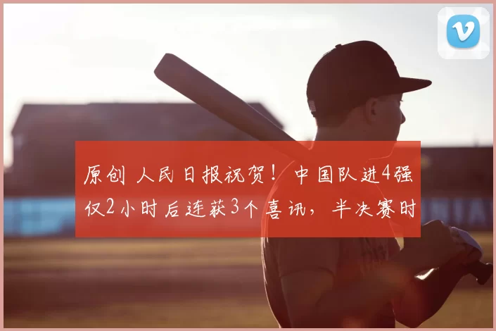 原创 人民日报祝贺！中国队进4强仅2小时后连获3个喜讯，半决赛时间已定
