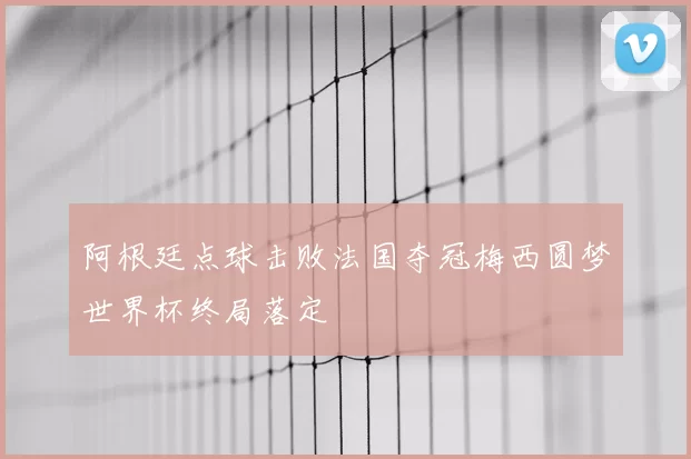 阿根廷点球击败法国夺冠梅西圆梦世界杯终局落定