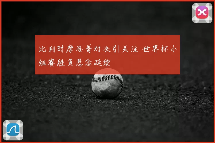 比利时摩洛哥对决引关注 世界杯小组赛胜负悬念延续