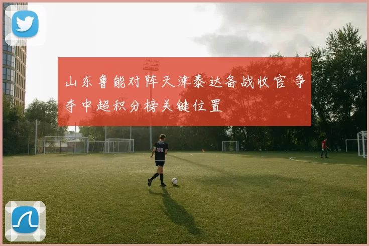 山东鲁能对阵天津泰达备战收官 争夺中超积分榜关键位置