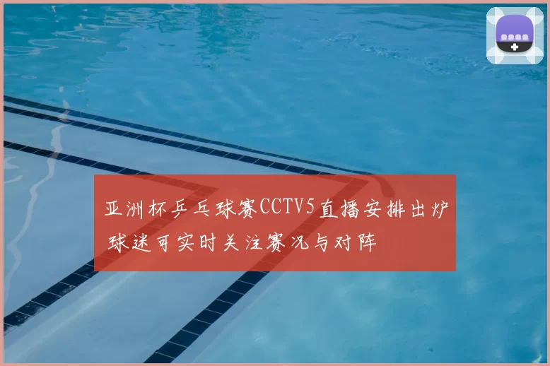 亚洲杯乒乓球赛CCTV5直播安排出炉 球迷可实时关注赛况与对阵