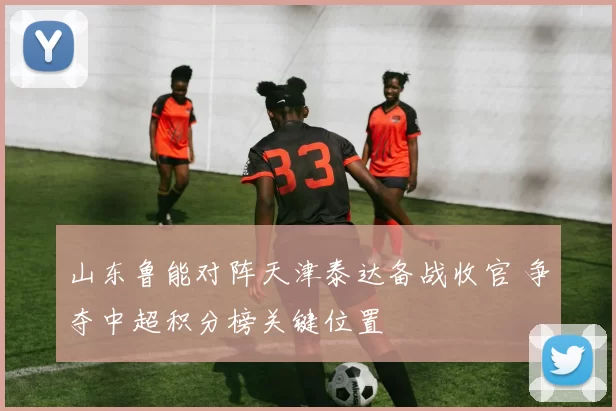 山东鲁能对阵天津泰达备战收官 争夺中超积分榜关键位置