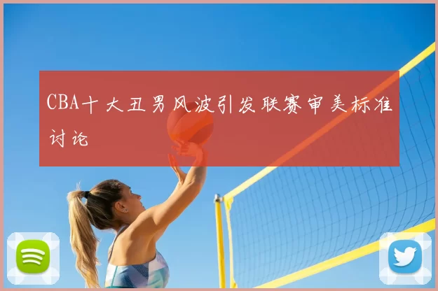 CBA十大丑男风波引发联赛审美标准讨论