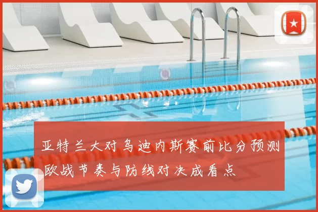 亚特兰大对乌迪内斯赛前比分预测 欧战节奏与防线对决成看点