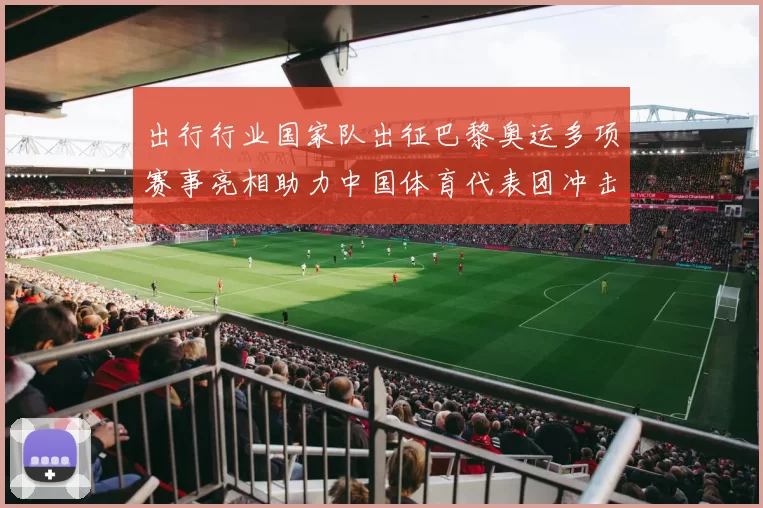 出行行业国家队出征巴黎奥运多项赛事亮相助力中国体育代表团冲击奖牌