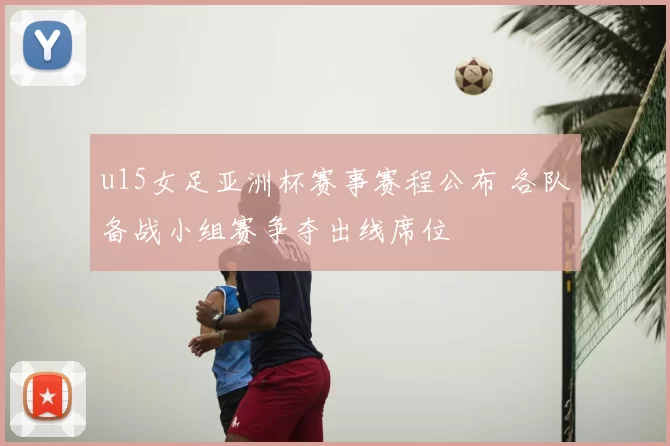 u15女足亚洲杯赛事赛程公布 各队备战小组赛争夺出线席位