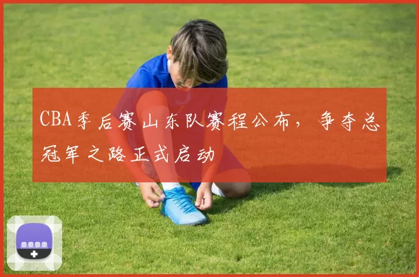 CBA季后赛山东队赛程公布,争夺总冠军之路正式启动